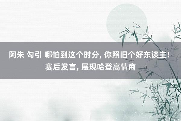 阿朱 勾引 哪怕到这个时分, 你照旧个好东谈主! 赛后发言, 展现哈登高情商
