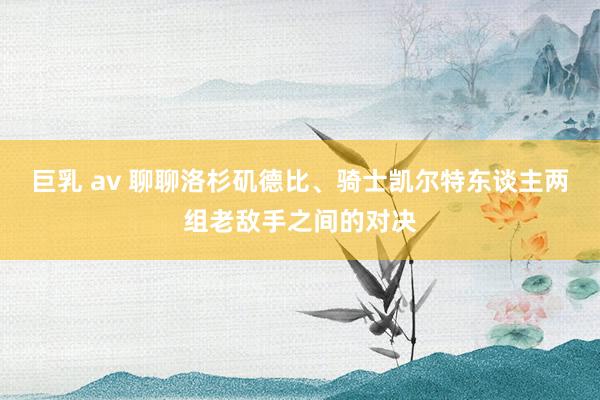 巨乳 av 聊聊洛杉矶德比、骑士凯尔特东谈主两组老敌手之间的对决