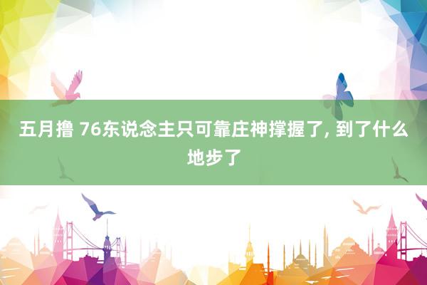 五月撸 76东说念主只可靠庄神撑握了, 到了什么地步了
