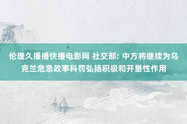 伦理久播播快播电影网 社交部: 中方将继续为乌克兰危急政事科罚弘扬积极和开垦性作用