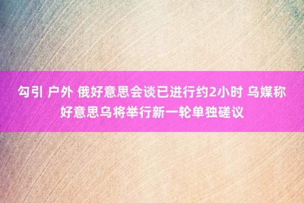 勾引 户外 俄好意思会谈已进行约2小时 乌媒称好意思乌将举行新一轮单独磋议