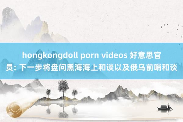hongkongdoll porn videos 好意思官员: 下一步将盘问黑海海上和谈以及俄乌前哨和谈