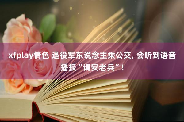xfplay情色 退役军东说念主乘公交, 会听到语音播报“请安老兵”!