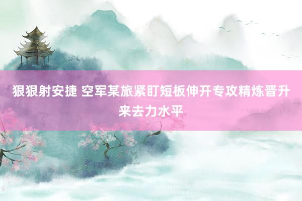 狠狠射安捷 空军某旅紧盯短板伸开专攻精炼晋升来去力水平
