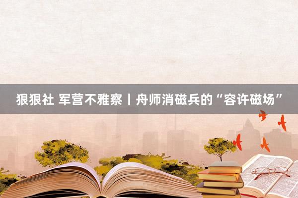 狠狠社 军营不雅察丨舟师消磁兵的“容许磁场”