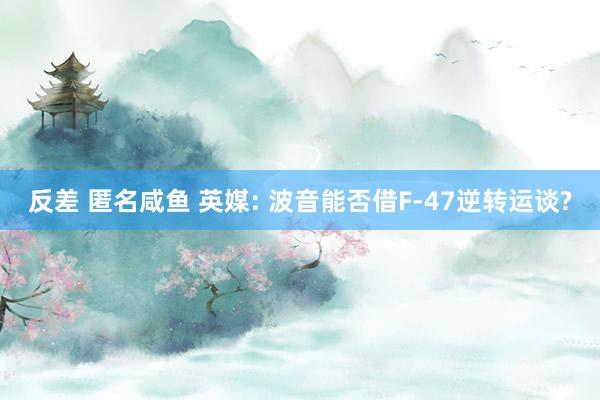 反差 匿名咸鱼 英媒: 波音能否借F-47逆转运谈?