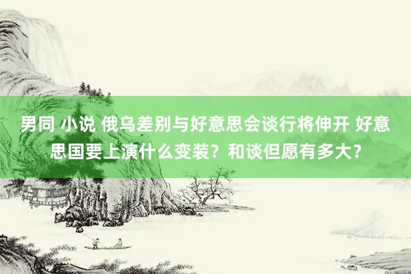 男同 小说 俄乌差别与好意思会谈行将伸开 好意思国要上演什么变装？和谈但愿有多大？