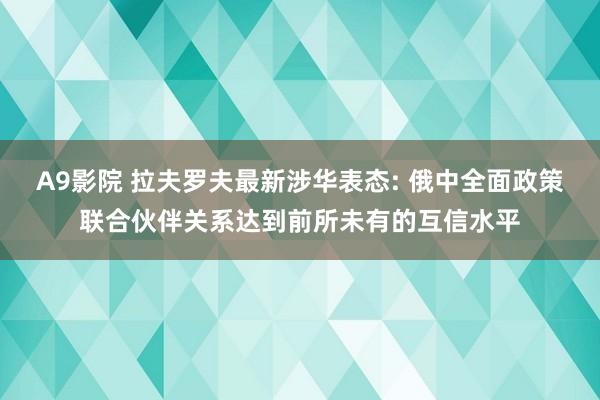 A9影院 拉夫罗夫最新涉华表态: 俄中全面政策联合伙伴关系达到前所未有的互信水平