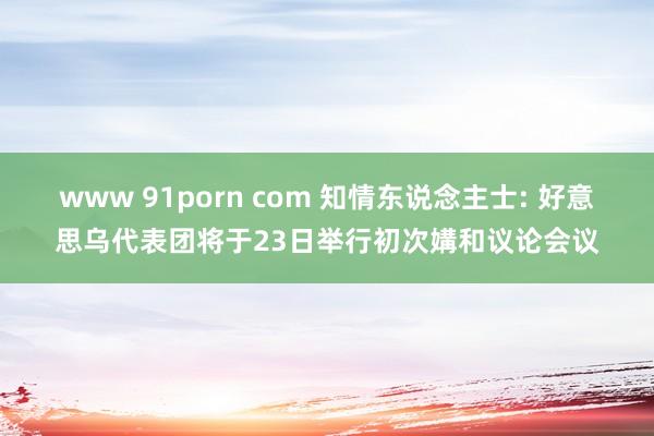 www 91porn com 知情东说念主士: 好意思乌代表团将于23日举行初次媾和议论会议