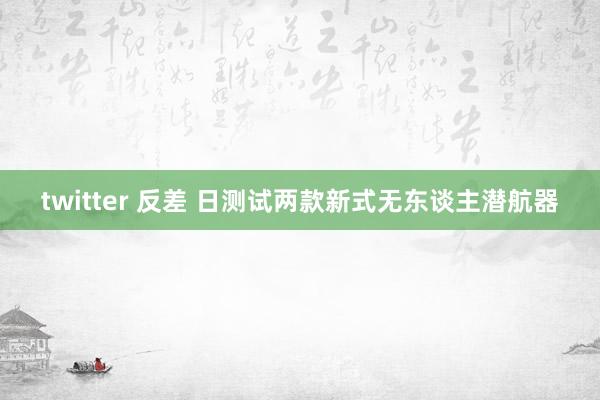twitter 反差 日测试两款新式无东谈主潜航器