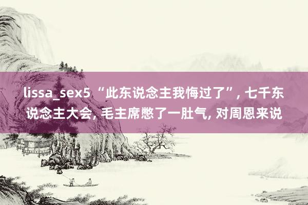 lissa_sex5 “此东说念主我悔过了”, 七千东说念主大会, 毛主席憋了一肚气, 对周恩来说