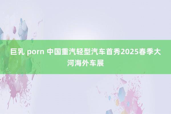巨乳 porn 中国重汽轻型汽车首秀2025春季大河海外车展