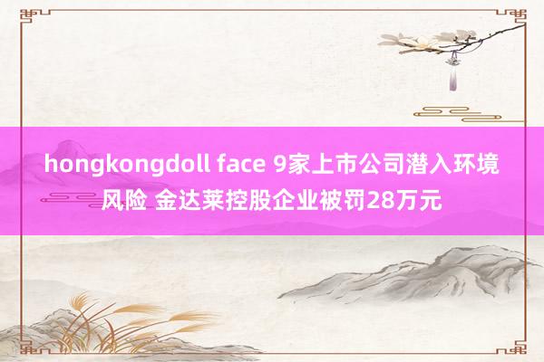 hongkongdoll face 9家上市公司潜入环境风险 金达莱控股企业被罚28万元