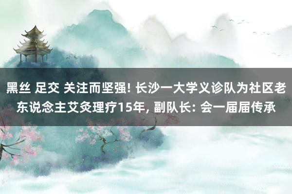 黑丝 足交 关注而坚强! 长沙一大学义诊队为社区老东说念主艾灸理疗15年, 副队长: 会一届届传承