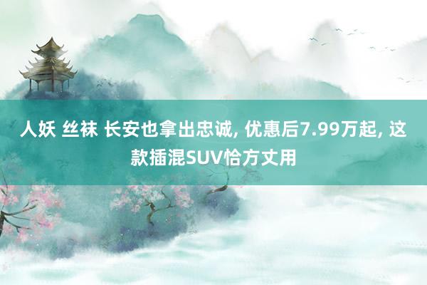 人妖 丝袜 长安也拿出忠诚, 优惠后7.99万起, 这款插混SUV恰方丈用