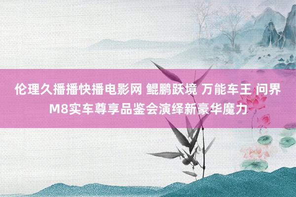伦理久播播快播电影网 鲲鹏跃境 万能车王 问界M8实车尊享品鉴会演绎新豪华魔力