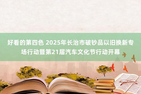 好看的第四色 2025年长治市破钞品以旧换新专场行动暨第21届汽车文化节行动开幕