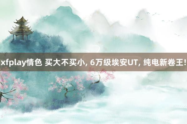 xfplay情色 买大不买小, 6万级埃安UT, 纯电新卷王!