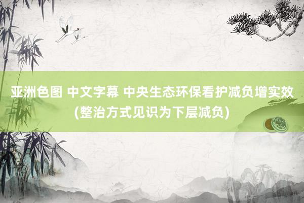 亚洲色图 中文字幕 中央生态环保看护减负增实效(整治方式见识为下层减负)