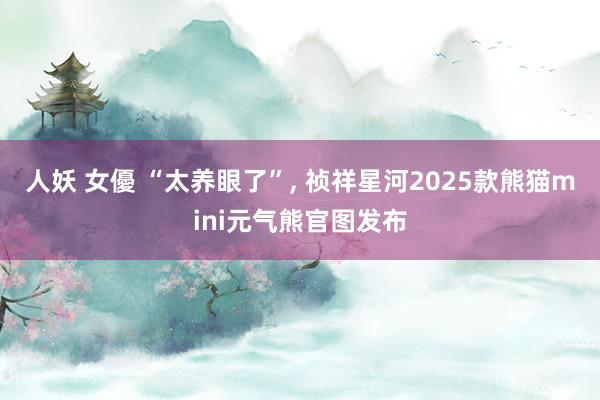 人妖 女優 “太养眼了”, 祯祥星河2025款熊猫mini元气熊官图发布