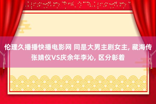伦理久播播快播电影网 同是大男主剧女主, 藏海传张婧仪VS庆余年李沁, 区分彰着