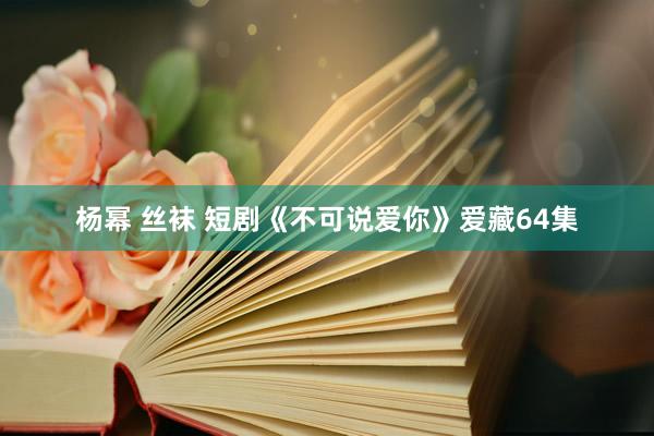 杨幂 丝袜 短剧《不可说爱你》爱藏64集