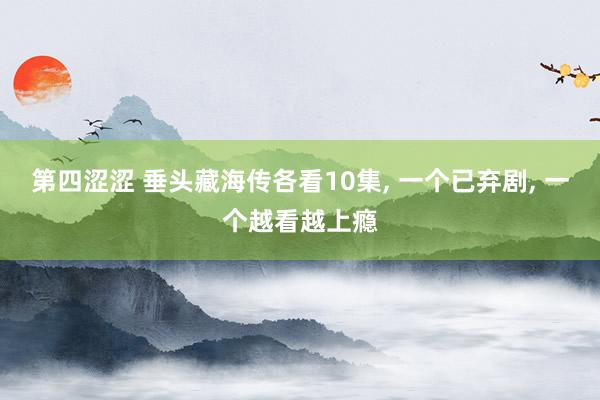 第四涩涩 垂头藏海传各看10集, 一个已弃剧, 一个越看越上瘾
