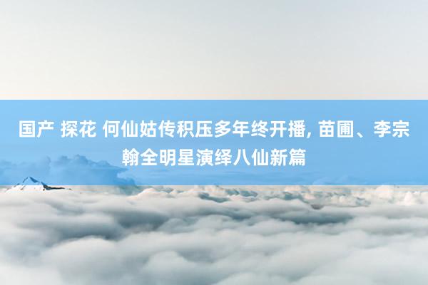 国产 探花 何仙姑传积压多年终开播, 苗圃、李宗翰全明星演绎八仙新篇