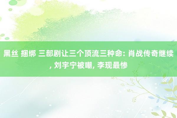 黑丝 捆绑 三部剧让三个顶流三种命: 肖战传奇继续, 刘宇宁被嘲, 李现最惨