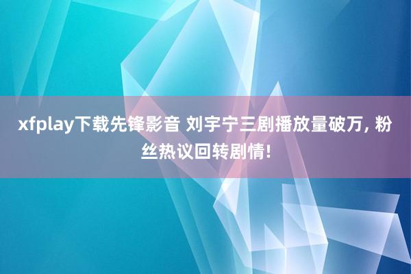 xfplay下载先锋影音 刘宇宁三剧播放量破万, 粉丝热议回转剧情!