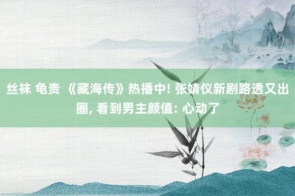 丝袜 龟责 《藏海传》热播中! 张婧仪新剧路透又出圈, 看到男主颜值: 心动了