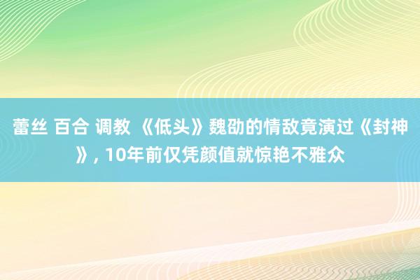 蕾丝 百合 调教 《低头》魏劭的情敌竟演过《封神》, 10年前仅凭颜值就惊艳不雅众