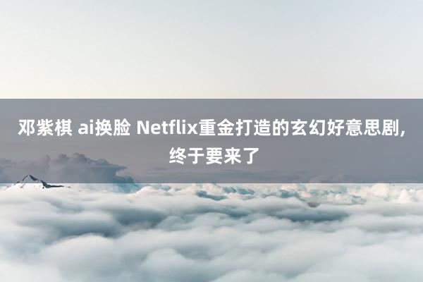 邓紫棋 ai换脸 Netflix重金打造的玄幻好意思剧, 终于要来了