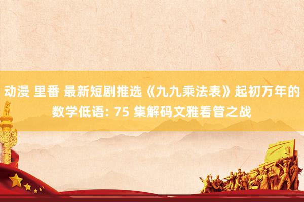 动漫 里番 最新短剧推选《九九乘法表》起初万年的数学低语: 75 集解码文雅看管之战
