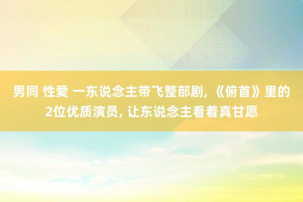 男同 性愛 一东说念主带飞整部剧, 《俯首》里的2位优质演员, 让东说念主看着真甘愿