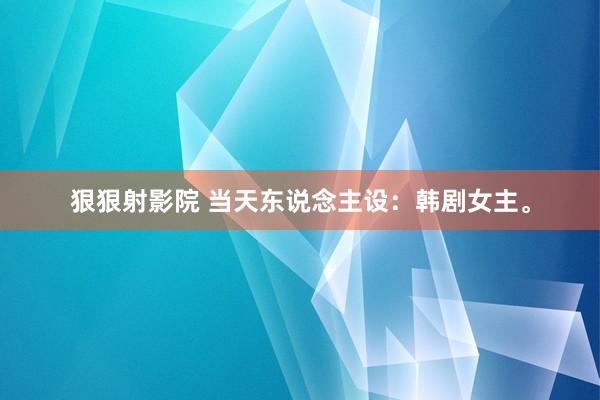 狠狠射影院 当天东说念主设：韩剧女主。