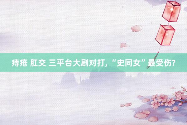 痔疮 肛交 三平台大剧对打, “史同女”最受伤?