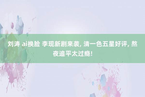 刘涛 ai换脸 李现新剧来袭, 清一色五星好评, 熬夜追平太过瘾!