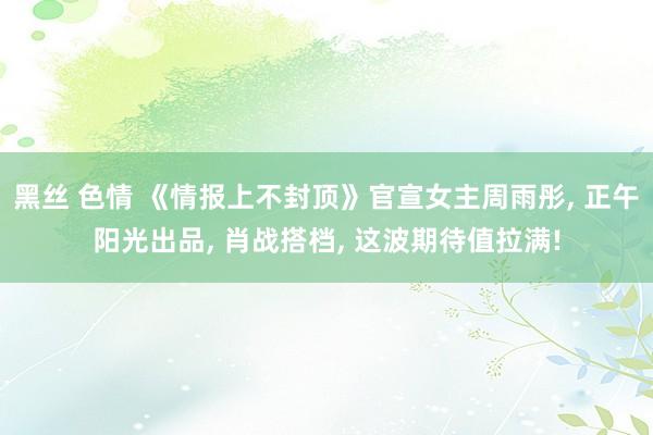 黑丝 色情 《情报上不封顶》官宣女主周雨彤, 正午阳光出品, 肖战搭档, 这波期待值拉满!