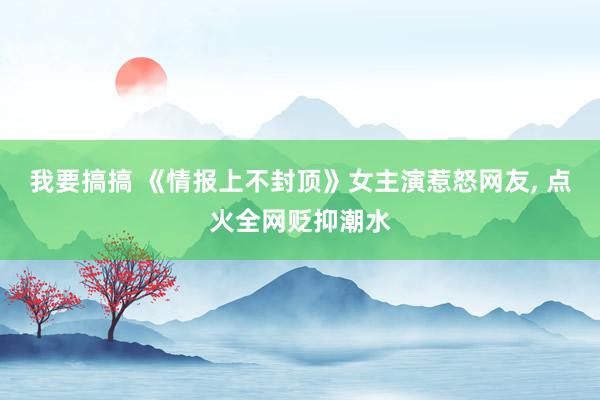 我要搞搞 《情报上不封顶》女主演惹怒网友, 点火全网贬抑潮水