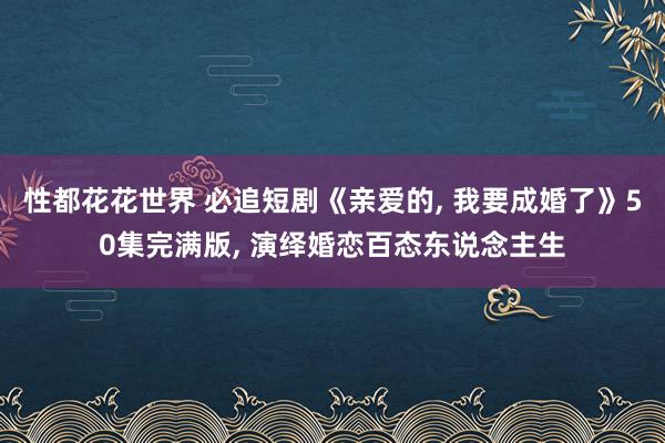 性都花花世界 必追短剧《亲爱的, 我要成婚了》50集完满版, 演绎婚恋百态东说念主生