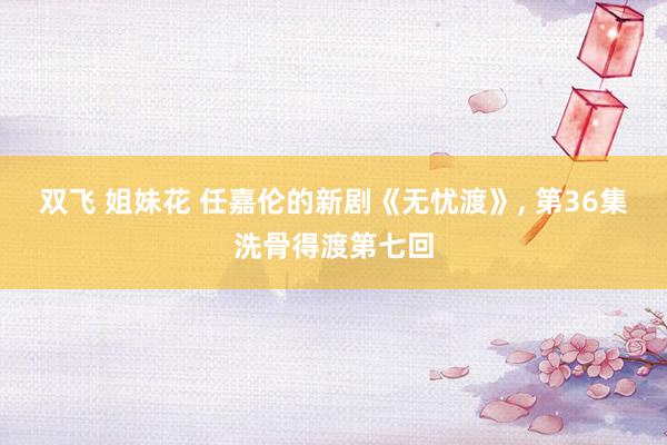 双飞 姐妹花 任嘉伦的新剧《无忧渡》, 第36集洗骨得渡第七回