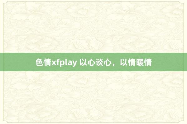 色情xfplay 以心谈心，以情暖情