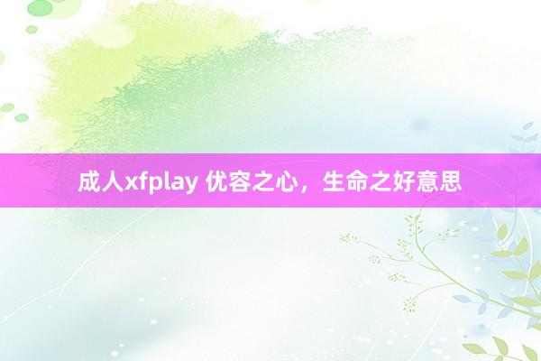 成人xfplay 优容之心，生命之好意思