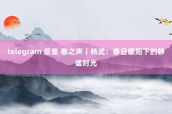 telegram 反差 春之声丨杨武：春日暖阳下的静谧时光
