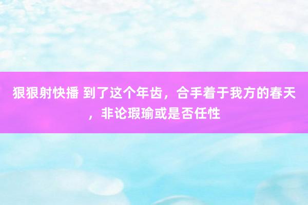 狠狠射快播 到了这个年齿，合手着于我方的春天，非论瑕瑜或是否任性