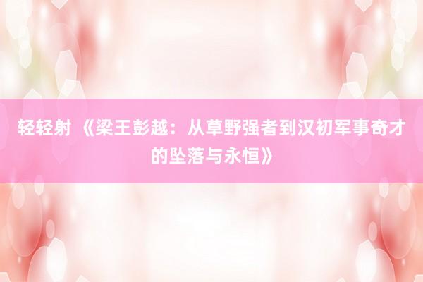 轻轻射 《梁王彭越：从草野强者到汉初军事奇才的坠落与永恒》