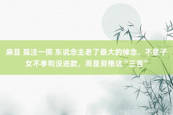 麻豆 孤注一掷 东说念主老了最大的悼念，不是子女不孝和没进款，而是资格这“三苦”