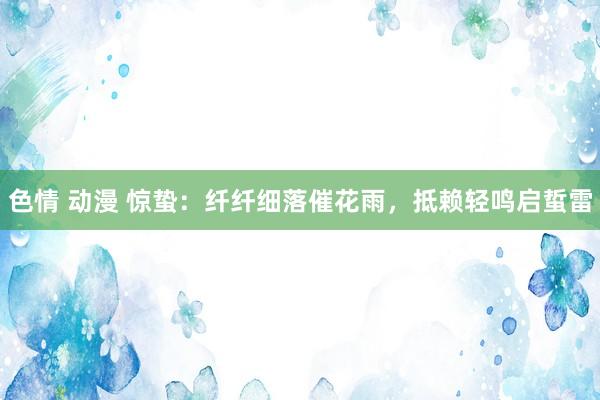 色情 动漫 惊蛰：纤纤细落催花雨，抵赖轻鸣启蜇雷