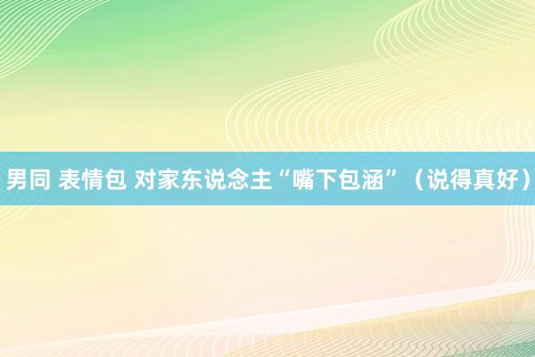 男同 表情包 对家东说念主“嘴下包涵”（说得真好）